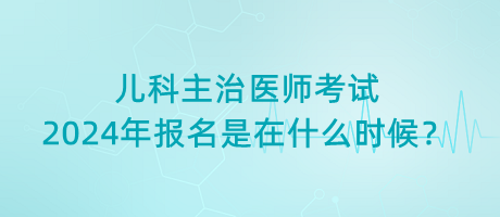 兒科主治醫(yī)師考試2024年報名是在什么時候？
