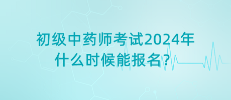 初級(jí)中藥師考試2024年什么時(shí)候能報(bào)名？