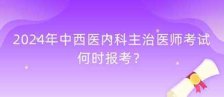2024年中西醫(yī)內(nèi)科主治醫(yī)師考試何時報(bào)考？