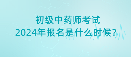 初級中藥師考試2024年報名是什么時候？
