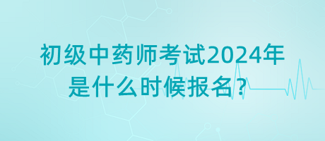 初級(jí)中藥師考試2024年是什么時(shí)候報(bào)名？