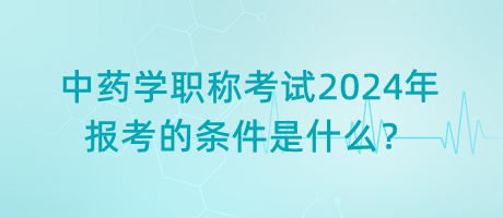 中藥學職稱考試2024年報考的條件是什么？