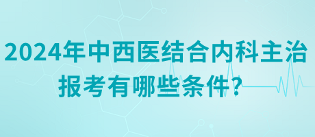 2024年中西醫(yī)結合內(nèi)科主治報考有哪些條件？