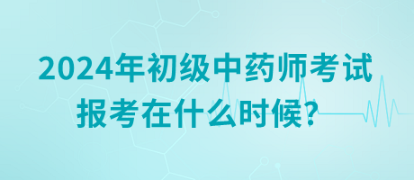 2024年初級中藥師考試報考在什么時候？