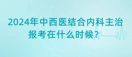 2024年中西醫(yī)結(jié)合內(nèi)科主治報考在什么時候？