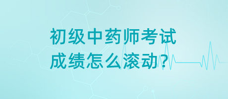 初級中藥師考試成績怎么滾動？