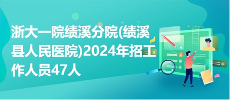 浙大一院績(jī)溪分院(績(jī)溪縣人民醫(yī)院)2024年招工作人員47人
